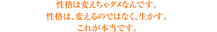 性格は変えちゃダメなんです。<br>性格は、変えるのではなく、生かす。<br>これが本当です。