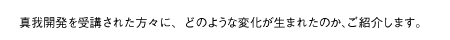 真我開発を受講された方々に、どのような変化が生まれたのか、ご紹介します。